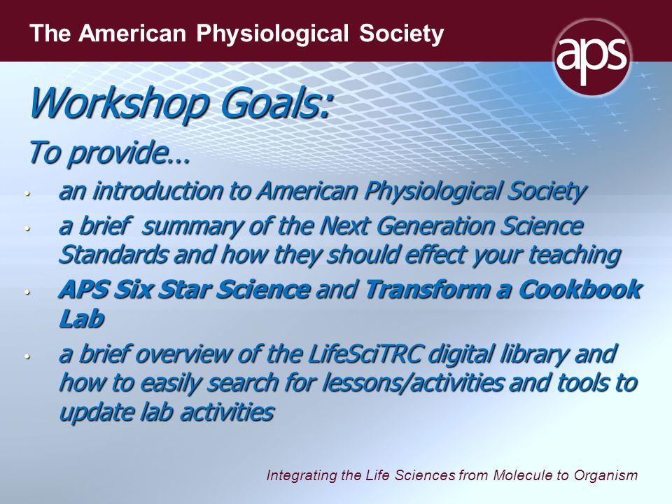 Integrating the Life Sciences from Molecule to Organism The American Physiological Society Workshop Goals: To provide… an introduction to American Physiological Society an introduction to American Physiological Society a brief summary of the Next Generation Science Standards and how they should effect your teaching a brief summary of the Next Generation Science Standards and how they should effect your teaching APS Six Star Science and Transform a Cookbook Lab APS Six Star Science and Transform a Cookbook Lab a brief overview of the LifeSciTRC digital library and how to easily search for lessons/activities and tools to update lab activities a brief overview of the LifeSciTRC digital library and how to easily search for lessons/activities and tools to update lab activities