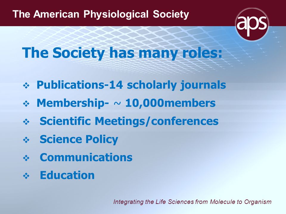 Integrating the Life Sciences from Molecule to Organism The American Physiological Society The Society has many roles:   Publications-14 scholarly journals   Membership- ~ 10,000members   Scientific Meetings/conferences   Science Policy   Communications   Education