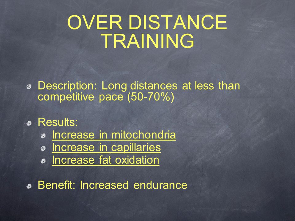 Description: Long distances at less than competitive pace (50-70%) Results: Increase in mitochondria Increase in capillaries Increase fat oxidation Benefit: Increased endurance OVER DISTANCE TRAINING