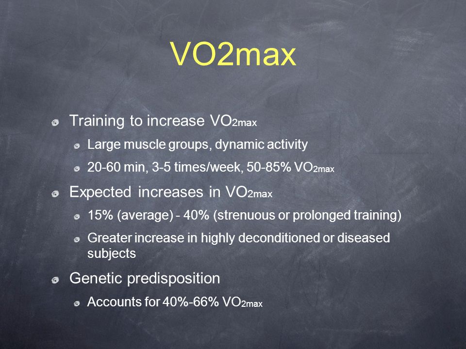 VO2max Training to increase VO 2max Large muscle groups, dynamic activity min, 3-5 times/week, 50-85% VO 2max Expected increases in VO 2max 15% (average) - 40% (strenuous or prolonged training) Greater increase in highly deconditioned or diseased subjects Genetic predisposition Accounts for 40%-66% VO 2max