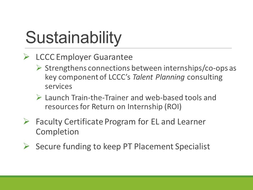Sustainability  LCCC Employer Guarantee  Strengthens connections between internships/co-ops as key component of LCCC’s Talent Planning consulting services  Launch Train-the-Trainer and web-based tools and resources for Return on Internship (ROI)  Faculty Certificate Program for EL and Learner Completion  Secure funding to keep PT Placement Specialist