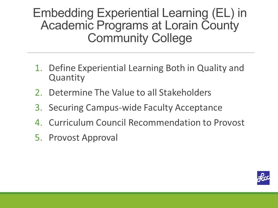 Embedding Experiential Learning (EL) in Academic Programs at Lorain County Community College 1.Define Experiential Learning Both in Quality and Quantity 2.Determine The Value to all Stakeholders 3.Securing Campus-wide Faculty Acceptance 4.Curriculum Council Recommendation to Provost 5.Provost Approval