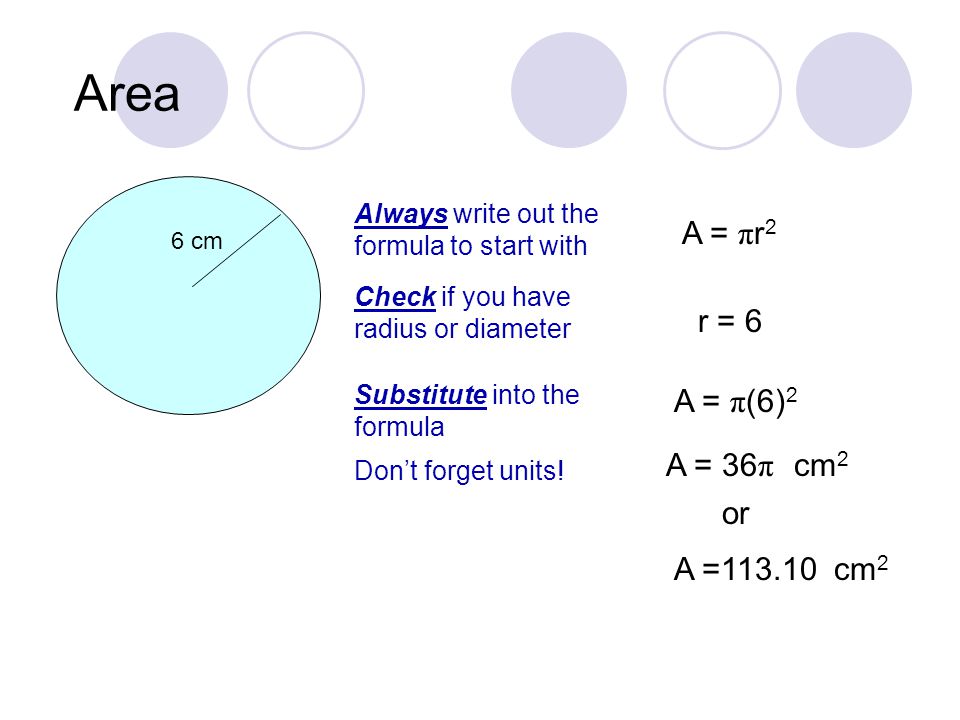 Area 6 cm Always write out the formula to start with A = π r 2 Check if you have radius or diameter r = 6 Substitute into the formula A = π (6) 2 A = 36 π or A = Don’t forget units.