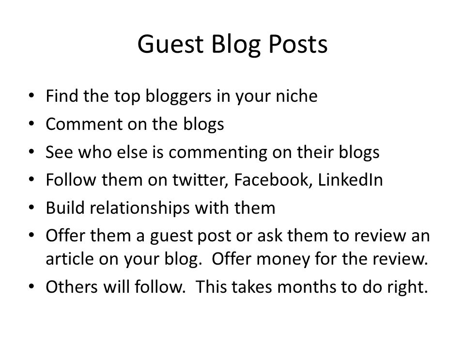 Guest Blog Posts Find the top bloggers in your niche Comment on the blogs See who else is commenting on their blogs Follow them on twitter, Facebook, LinkedIn Build relationships with them Offer them a guest post or ask them to review an article on your blog.