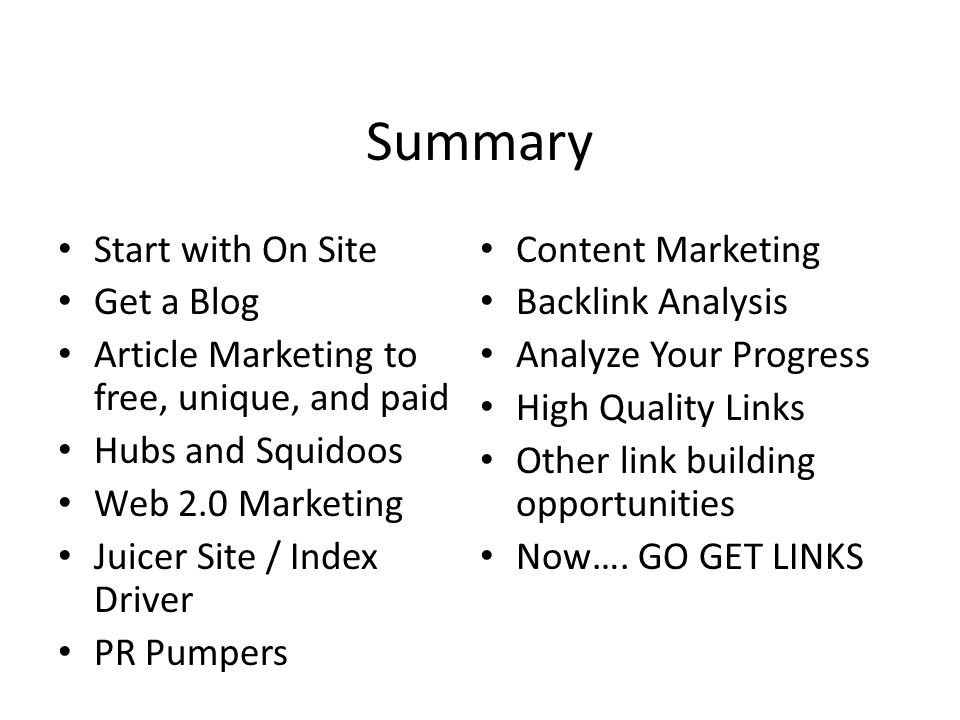 Summary Start with On Site Get a Blog Article Marketing to free, unique, and paid Hubs and Squidoos Web 2.0 Marketing Juicer Site / Index Driver PR Pumpers Content Marketing Backlink Analysis Analyze Your Progress High Quality Links Other link building opportunities Now….