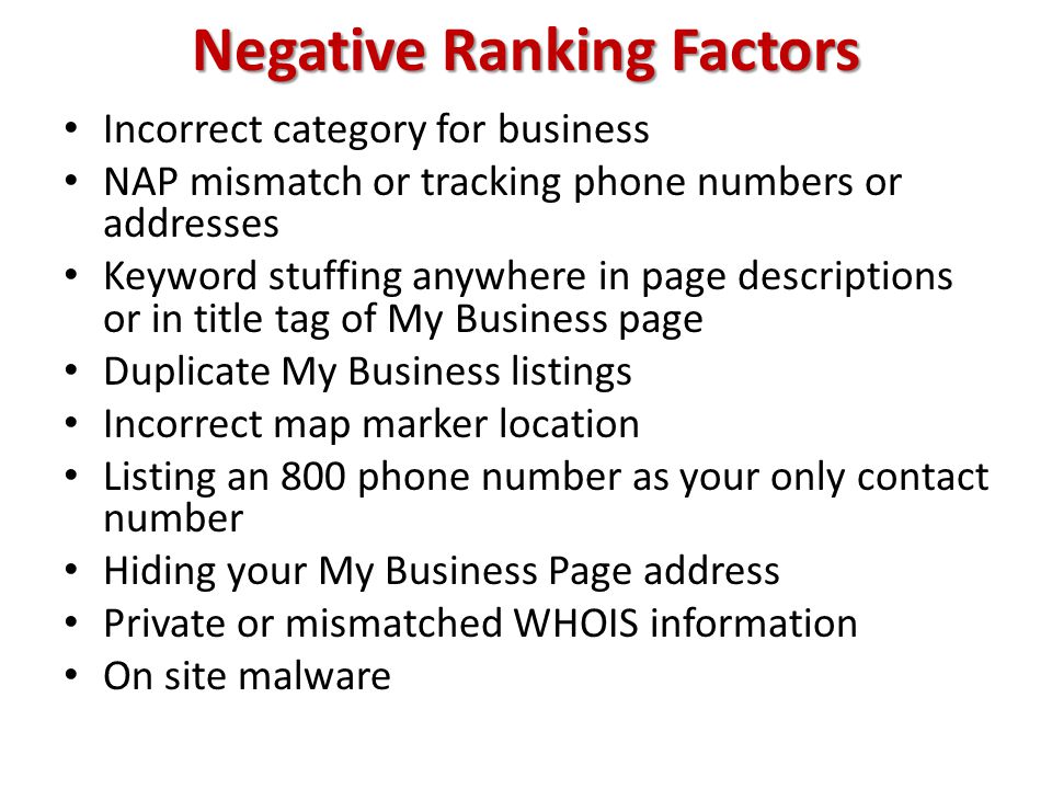 Negative Ranking Factors Incorrect category for business NAP mismatch or tracking phone numbers or addresses Keyword stuffing anywhere in page descriptions or in title tag of My Business page Duplicate My Business listings Incorrect map marker location Listing an 800 phone number as your only contact number Hiding your My Business Page address Private or mismatched WHOIS information On site malware