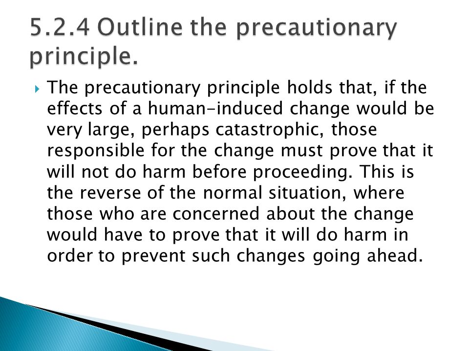  The precautionary principle holds that, if the effects of a human-induced change would be very large, perhaps catastrophic, those responsible for the change must prove that it will not do harm before proceeding.