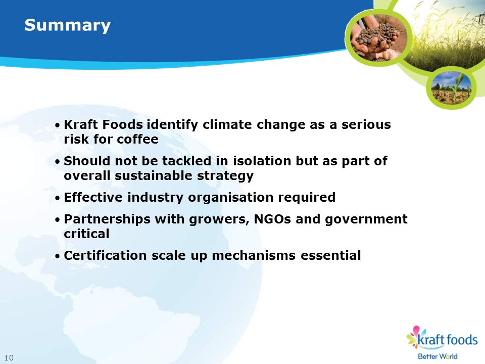 10 Kraft Foods identify climate change as a serious risk for coffee Should not be tackled in isolation but as part of overall sustainable strategy Effective industry organisation required Partnerships with growers, NGOs and government critical Certification scale up mechanisms essential Summary