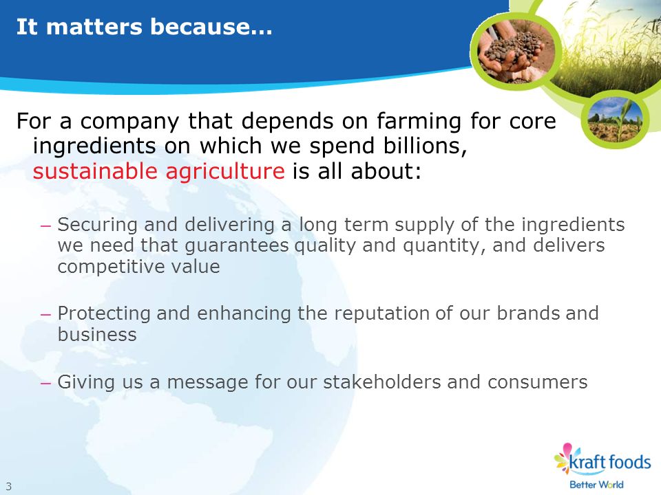 3 It matters because… For a company that depends on farming for core ingredients on which we spend billions, sustainable agriculture is all about: – Securing and delivering a long term supply of the ingredients we need that guarantees quality and quantity, and delivers competitive value – Protecting and enhancing the reputation of our brands and business – Giving us a message for our stakeholders and consumers