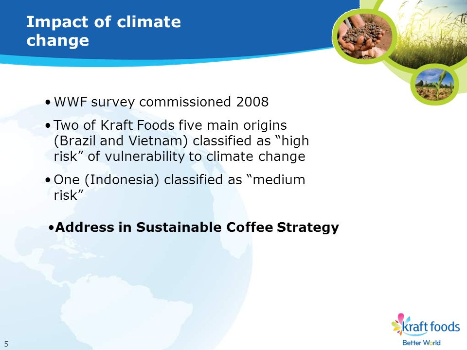 5 Impact of climate change WWF survey commissioned 2008 Two of Kraft Foods five main origins (Brazil and Vietnam) classified as high risk of vulnerability to climate change One (Indonesia) classified as medium risk Address in Sustainable Coffee Strategy