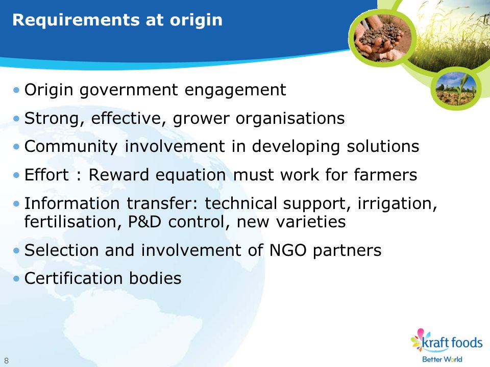 8 Requirements at origin Origin government engagement Strong, effective, grower organisations Community involvement in developing solutions Effort : Reward equation must work for farmers Information transfer: technical support, irrigation, fertilisation, P&D control, new varieties Selection and involvement of NGO partners Certification bodies
