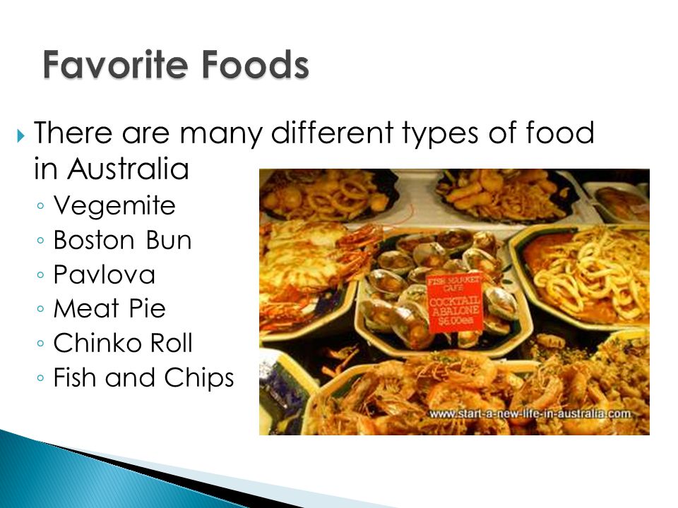  There are many different types of food in Australia ◦ Vegemite ◦ Boston Bun ◦ Pavlova ◦ Meat Pie ◦ Chinko Roll ◦ Fish and Chips