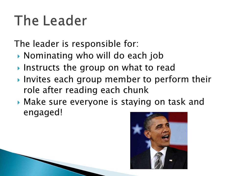 The leader is responsible for:  Nominating who will do each job  Instructs the group on what to read  Invites each group member to perform their role after reading each chunk  Make sure everyone is staying on task and engaged!