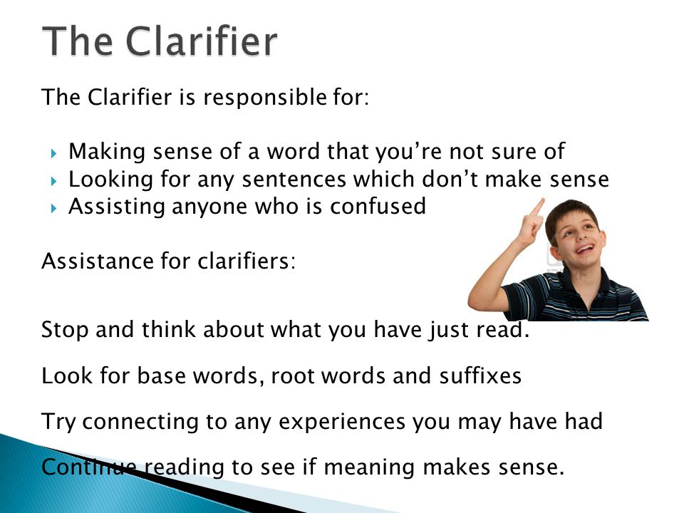 The Clarifier is responsible for:  Making sense of a word that you’re not sure of  Looking for any sentences which don’t make sense  Assisting anyone who is confused Assistance for clarifiers: Stop and think about what you have just read.