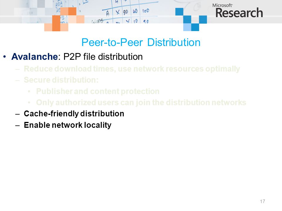 Peer-to-Peer Distribution Avalanche: P2P file distribution –Reduce download times, use network resources optimally –Secure distribution: Publisher and content protection Only authorized users can join the distribution networks –Cache-friendly distribution –Enable network locality 17