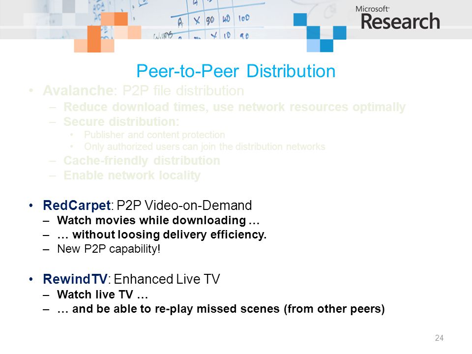 Peer-to-Peer Distribution Avalanche: P2P file distribution –Reduce download times, use network resources optimally –Secure distribution: Publisher and content protection Only authorized users can join the distribution networks –Cache-friendly distribution –Enable network locality RedCarpet: P2P Video-on-Demand –Watch movies while downloading … –… without loosing delivery efficiency.
