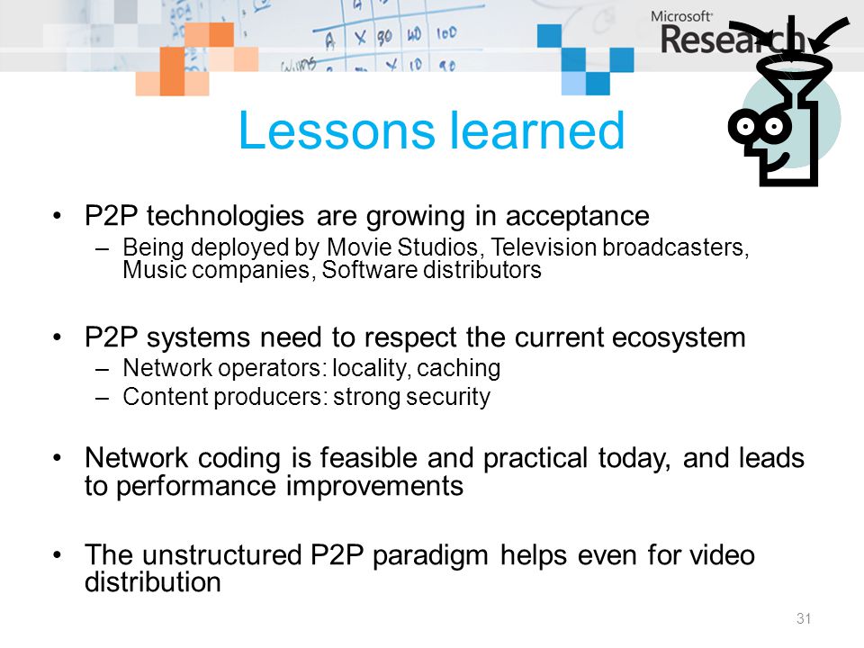 Lessons learned P2P technologies are growing in acceptance –Being deployed by Movie Studios, Television broadcasters, Music companies, Software distributors P2P systems need to respect the current ecosystem –Network operators: locality, caching –Content producers: strong security Network coding is feasible and practical today, and leads to performance improvements The unstructured P2P paradigm helps even for video distribution 31