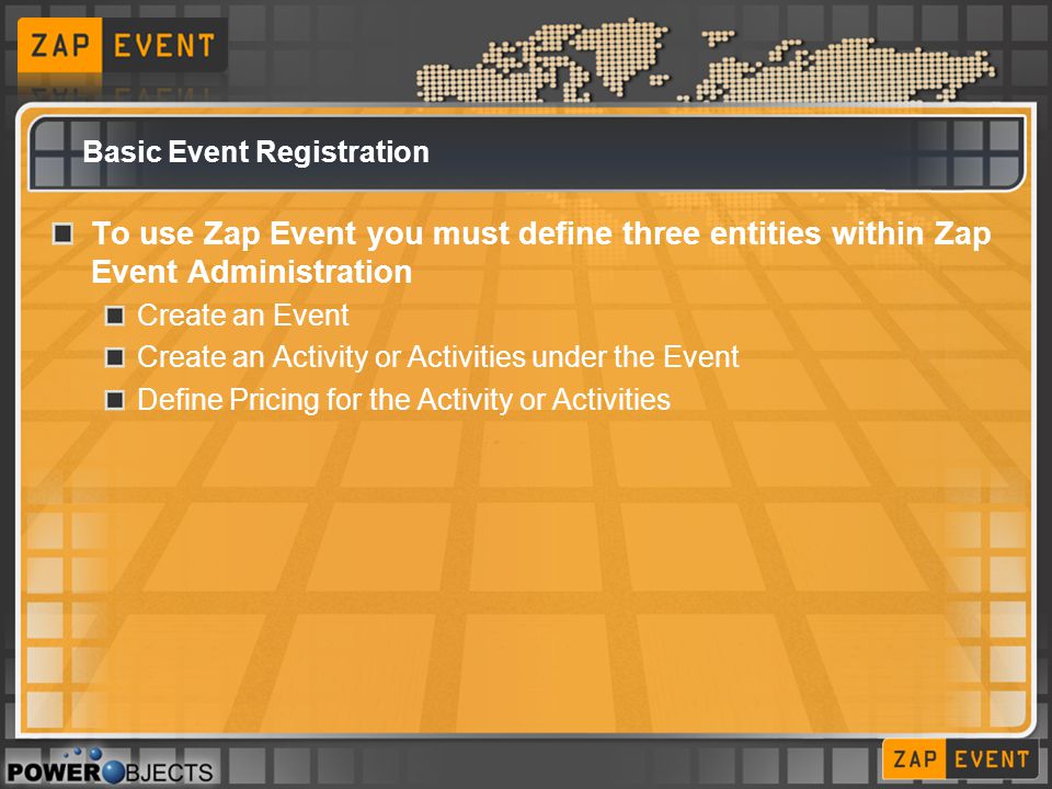 Basic Event Registration To use Zap Event you must define three entities within Zap Event Administration Create an Event Create an Activity or Activities under the Event Define Pricing for the Activity or Activities