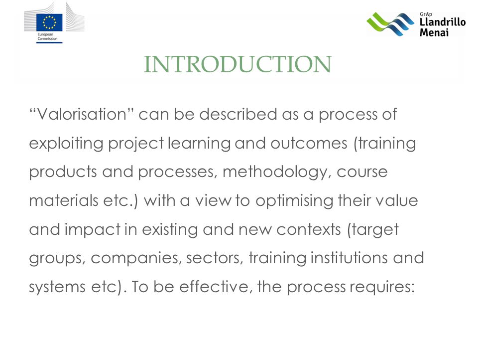 INTRODUCTION Valorisation can be described as a process of exploiting project learning and outcomes (training products and processes, methodology, course materials etc.) with a view to optimising their value and impact in existing and new contexts (target groups, companies, sectors, training institutions and systems etc).