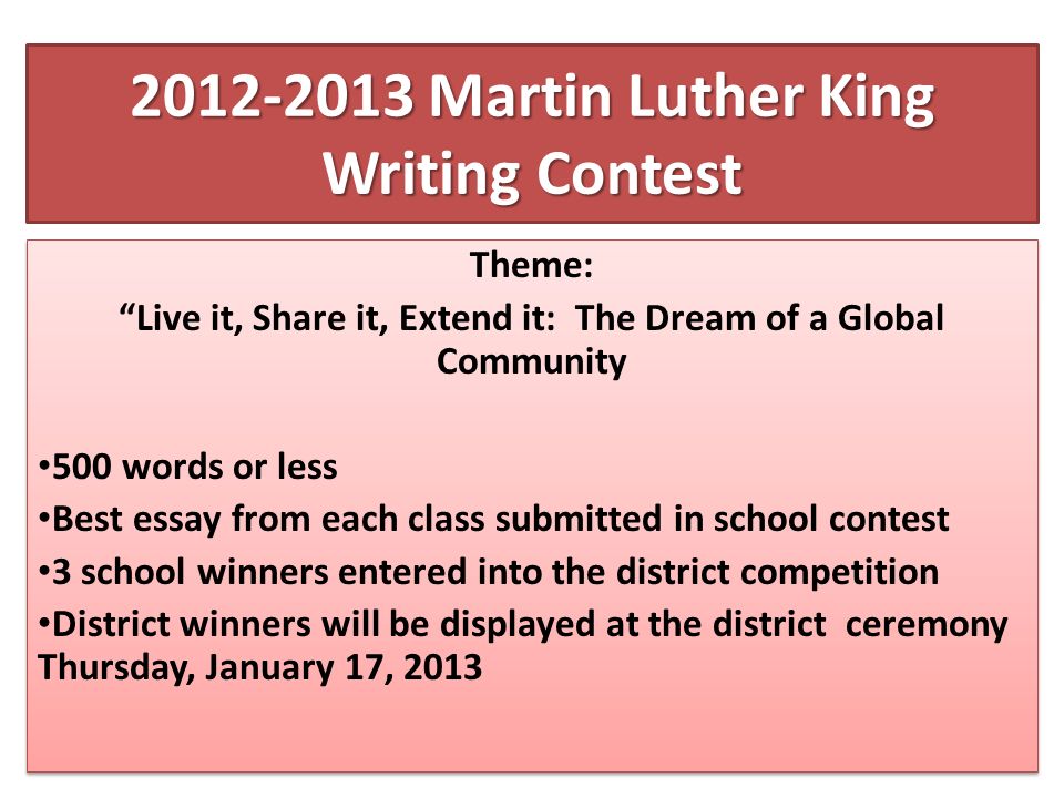 Martin Luther King Writing Contest Theme: Live it, Share it, Extend it: The Dream of a Global Community 500 words or less Best essay from each class submitted in school contest 3 school winners entered into the district competition District winners will be displayed at the district ceremony Thursday, January 17, 2013 Theme: Live it, Share it, Extend it: The Dream of a Global Community 500 words or less Best essay from each class submitted in school contest 3 school winners entered into the district competition District winners will be displayed at the district ceremony Thursday, January 17, 2013