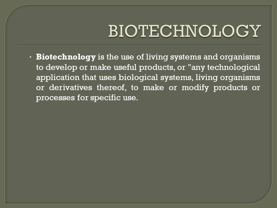 Biotechnology is the use of living systems and organisms to develop or make useful products, or any technological application that uses biological systems, living organisms or derivatives thereof, to make or modify products or processes for specific use.