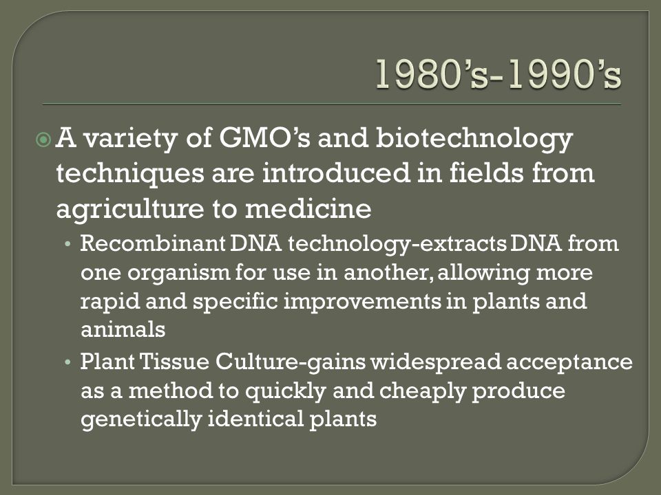  A variety of GMO’s and biotechnology techniques are introduced in fields from agriculture to medicine Recombinant DNA technology-extracts DNA from one organism for use in another, allowing more rapid and specific improvements in plants and animals Plant Tissue Culture-gains widespread acceptance as a method to quickly and cheaply produce genetically identical plants