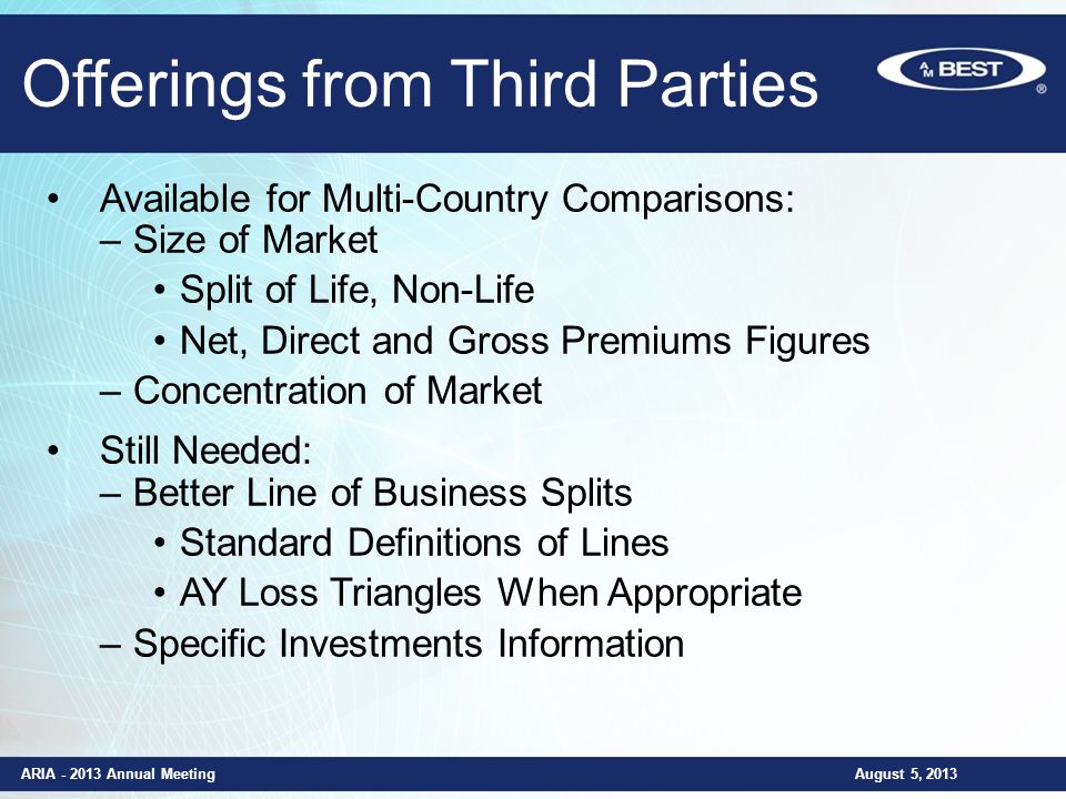 Offerings from Third Parties ARIA Annual Meeting August 5, 2013 Available for Multi-Country Comparisons: –Size of Market Split of Life, Non-Life Net, Direct and Gross Premiums Figures –Concentration of Market Still Needed: –Better Line of Business Splits Standard Definitions of Lines AY Loss Triangles When Appropriate –Specific Investments Information