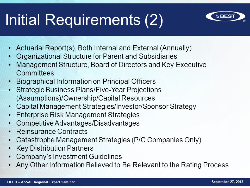 Initial Requirements (2) Actuarial Report(s), Both Internal and External (Annually) Organizational Structure for Parent and Subsidiaries Management Structure, Board of Directors and Key Executive Committees Biographical Information on Principal Officers Strategic Business Plans/Five-Year Projections (Assumptions)/Ownership/Capital Resources Capital Management Strategies/Investor/Sponsor Strategy Enterprise Risk Management Strategies Competitive Advantages/Disadvantages Reinsurance Contracts Catastrophe Management Strategies (P/C Companies Only) Key Distribution Partners Company’s Investment Guidelines Any Other Information Believed to Be Relevant to the Rating Process September 27, 2013 OECD – ASSAL Regional Expert Seminar
