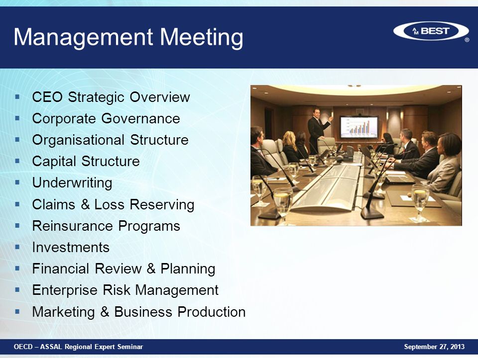 Management Meeting  CEO Strategic Overview  Corporate Governance  Organisational Structure  Capital Structure  Underwriting  Claims & Loss Reserving  Reinsurance Programs  Investments  Financial Review & Planning  Enterprise Risk Management  Marketing & Business Production September 27, 2013 OECD – ASSAL Regional Expert Seminar