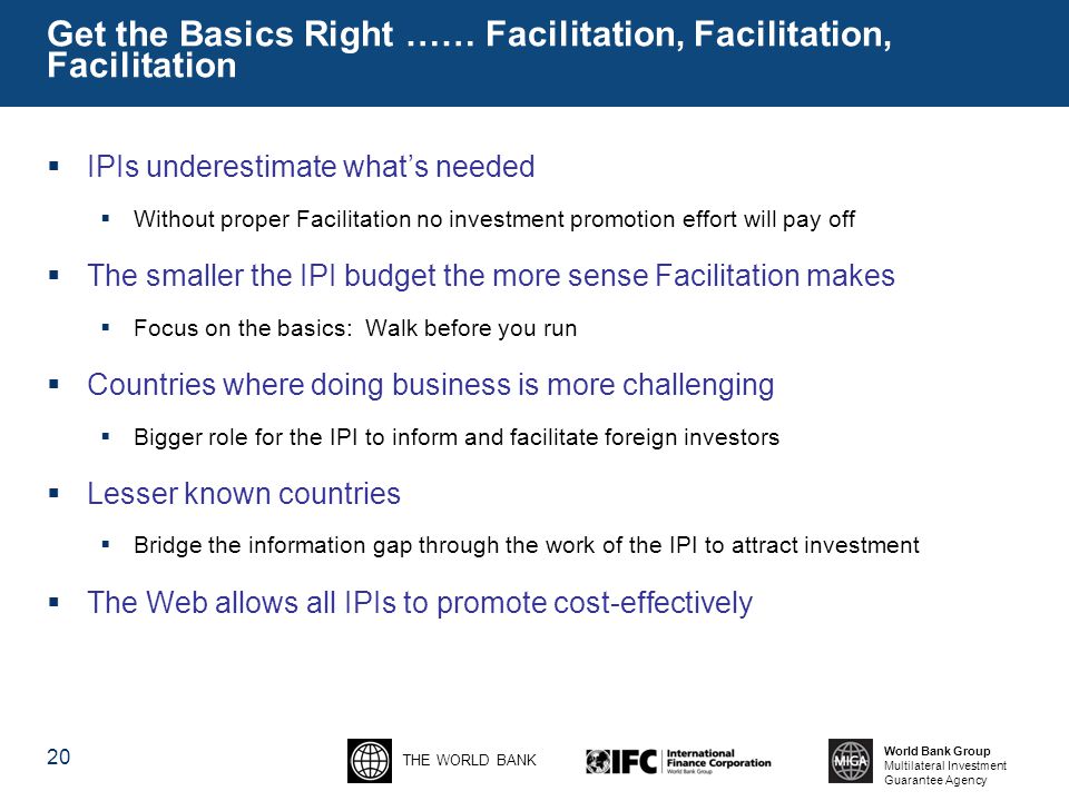 THE WORLD BANK World Bank Group Multilateral Investment Guarantee Agency 20 Get the Basics Right …… Facilitation, Facilitation, Facilitation  IPIs underestimate what’s needed  Without proper Facilitation no investment promotion effort will pay off  The smaller the IPI budget the more sense Facilitation makes  Focus on the basics: Walk before you run  Countries where doing business is more challenging  Bigger role for the IPI to inform and facilitate foreign investors  Lesser known countries  Bridge the information gap through the work of the IPI to attract investment  The Web allows all IPIs to promote cost-effectively
