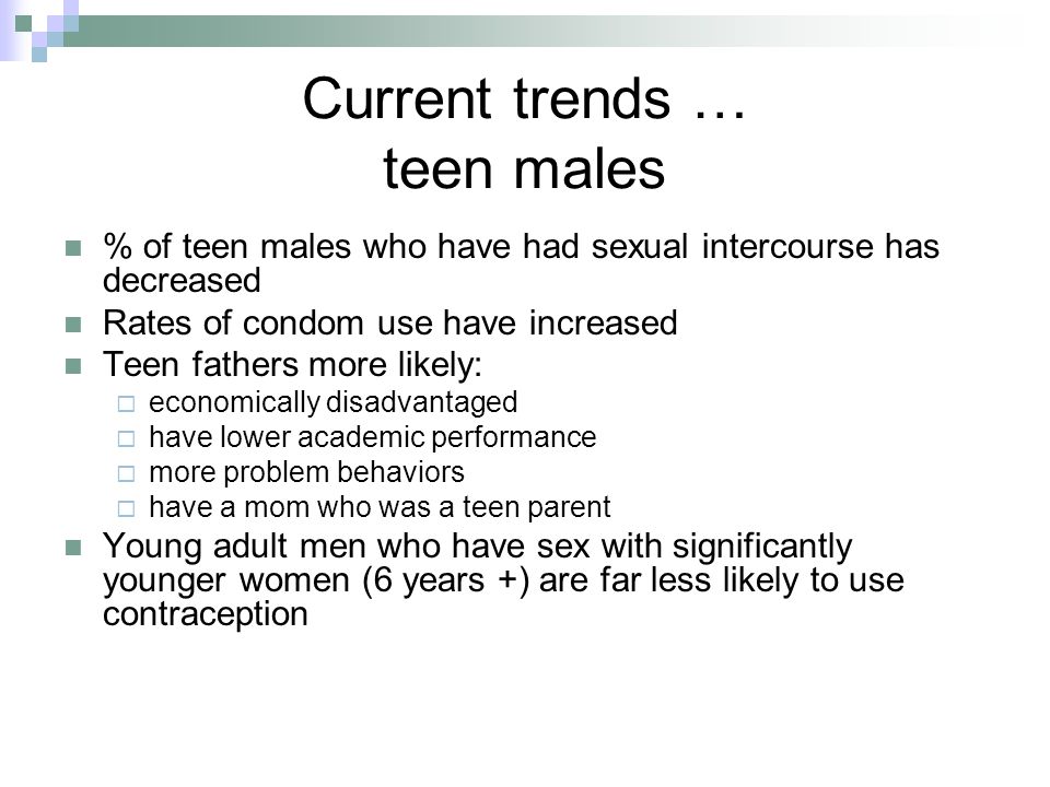 Current trends … teen males % of teen males who have had sexual intercourse has decreased Rates of condom use have increased Teen fathers more likely:  economically disadvantaged  have lower academic performance  more problem behaviors  have a mom who was a teen parent Young adult men who have sex with significantly younger women (6 years +) are far less likely to use contraception