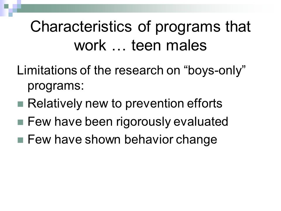 Characteristics of programs that work … teen males Limitations of the research on boys-only programs: Relatively new to prevention efforts Few have been rigorously evaluated Few have shown behavior change