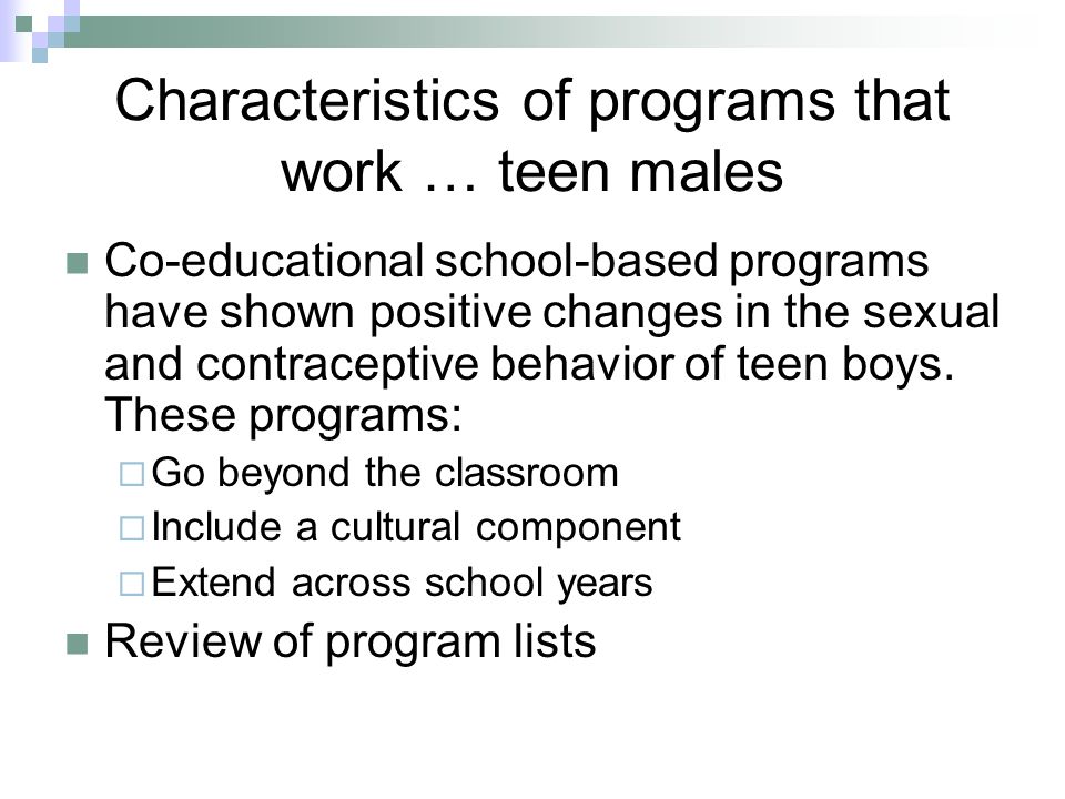 Characteristics of programs that work … teen males Co-educational school-based programs have shown positive changes in the sexual and contraceptive behavior of teen boys.