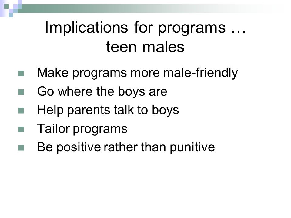 Implications for programs … teen males Make programs more male-friendly Go where the boys are Help parents talk to boys Tailor programs Be positive rather than punitive