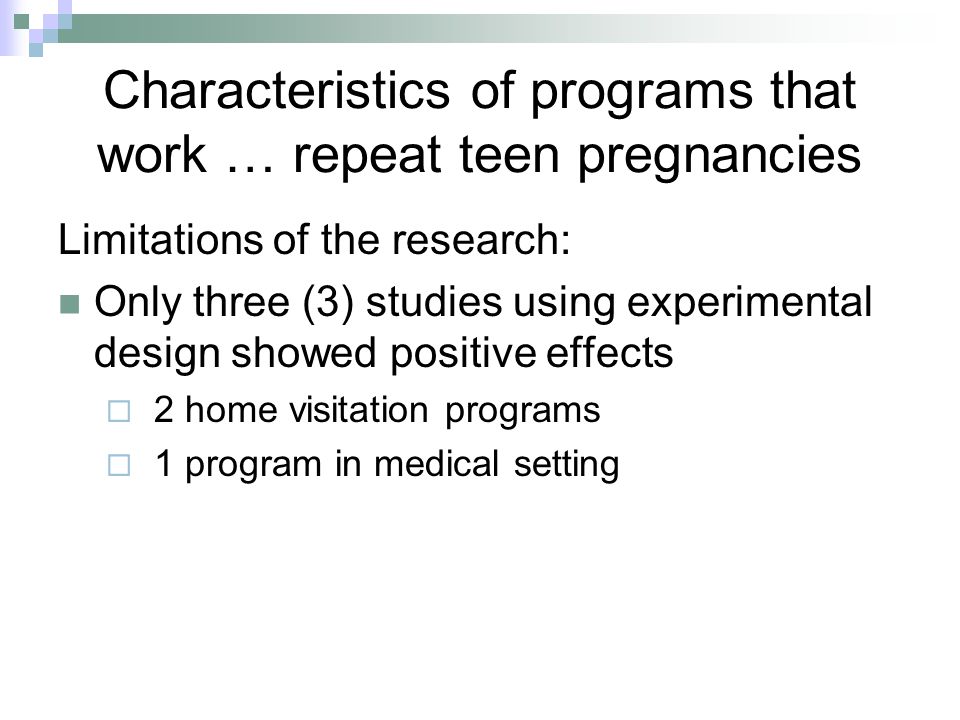 Characteristics of programs that work … repeat teen pregnancies Limitations of the research: Only three (3) studies using experimental design showed positive effects  2 home visitation programs  1 program in medical setting