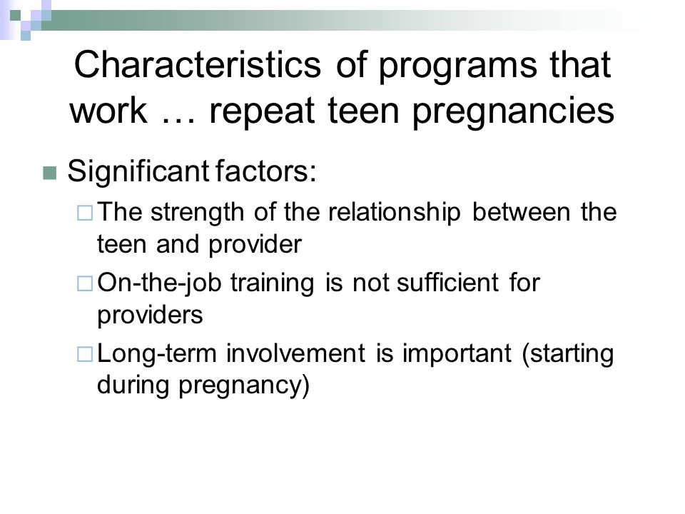 Characteristics of programs that work … repeat teen pregnancies Significant factors:  The strength of the relationship between the teen and provider  On-the-job training is not sufficient for providers  Long-term involvement is important (starting during pregnancy)