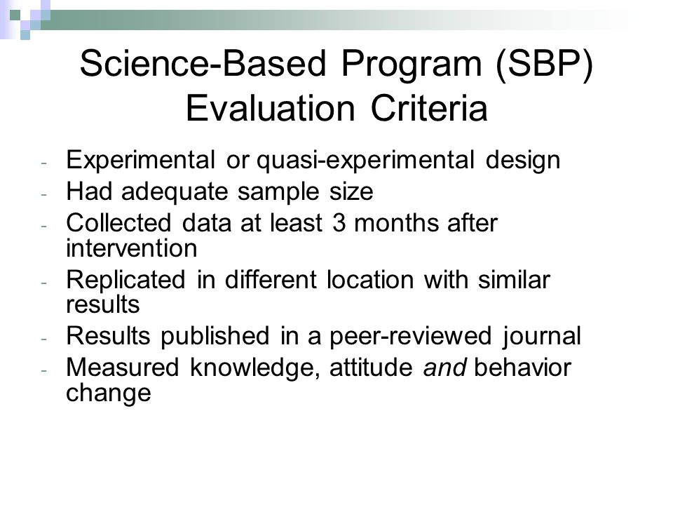 Science-Based Program (SBP) Evaluation Criteria - Experimental or quasi-experimental design - Had adequate sample size - Collected data at least 3 months after intervention - Replicated in different location with similar results - Results published in a peer-reviewed journal - Measured knowledge, attitude and behavior change