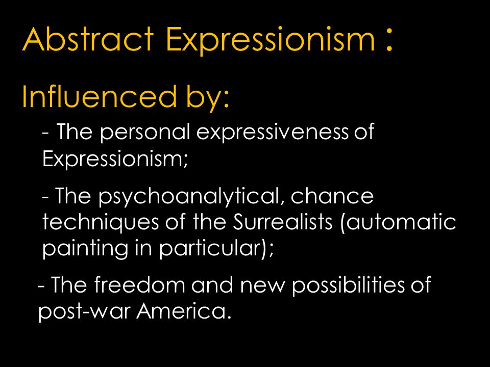 Abstract Expressionism : Influenced by: - The psychoanalytical, chance techniques of the Surrealists (automatic painting in particular);; - The freedom and new possibilities of post-war America.