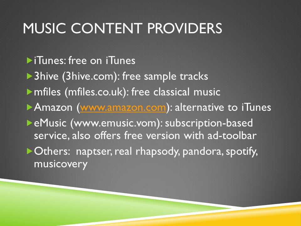MUSIC CONTENT PROVIDERS  iTunes: free on iTunes  3hive (3hive.com): free sample tracks  mfiles (mfiles.co.uk): free classical music  Amazon (  alternative to iTuneswww.amazon.com  eMusic (  subscription-based service, also offers free version with ad-toolbar  Others: naptser, real rhapsody, pandora, spotify, musicovery