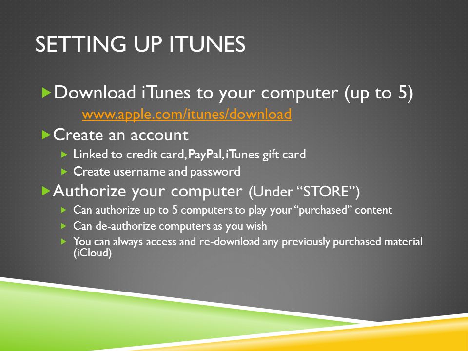 SETTING UP ITUNES  Download iTunes to your computer (up to 5)    Create an account  Linked to credit card, PayPal, iTunes gift card  Create username and password  Authorize your computer (Under STORE )  Can authorize up to 5 computers to play your purchased content  Can de-authorize computers as you wish  You can always access and re-download any previously purchased material (iCloud)