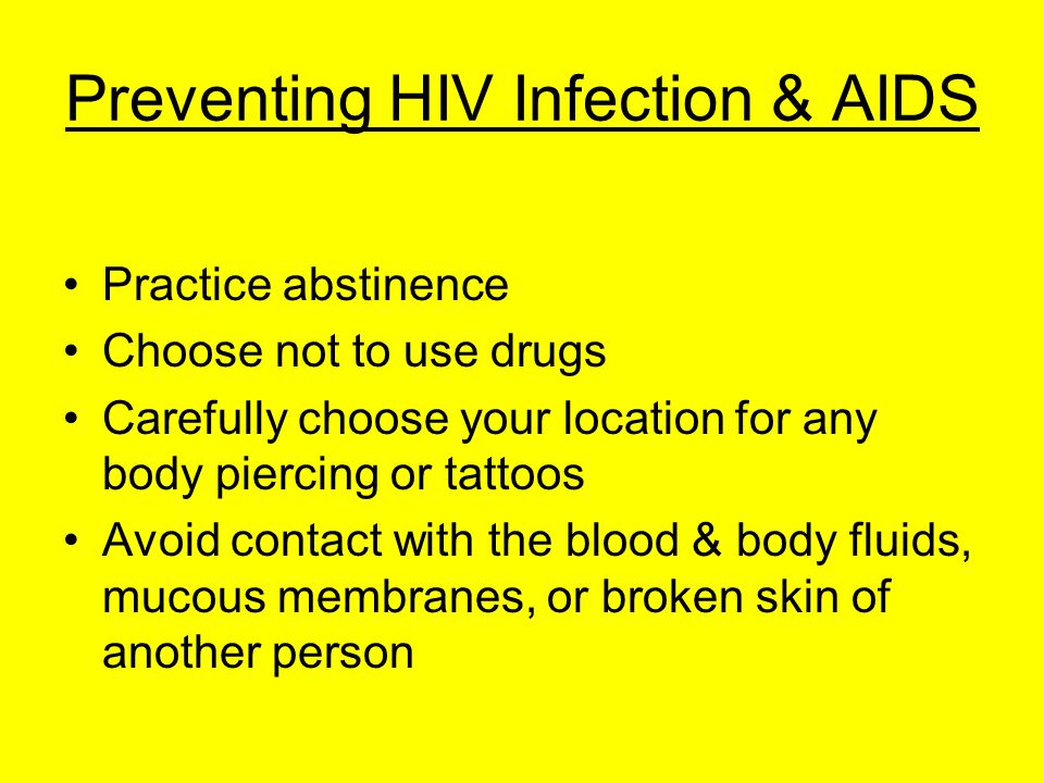 Preventing HIV Infection & AIDS Practice abstinence Choose not to use drugs Carefully choose your location for any body piercing or tattoos Avoid contact with the blood & body fluids, mucous membranes, or broken skin of another person