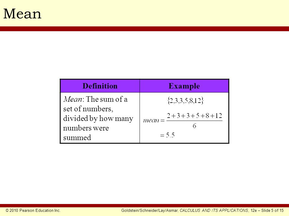 © 2010 Pearson Education Inc.Goldstein/Schneider/Lay/Asmar, CALCULUS AND ITS APPLICATIONS, 12e – Slide 5 of 15 Mean DefinitionExample Mean: The sum of a set of numbers, divided by how many numbers were summed