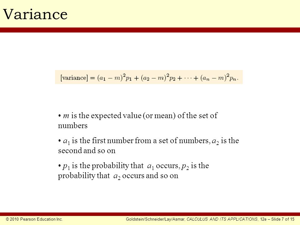 © 2010 Pearson Education Inc.Goldstein/Schneider/Lay/Asmar, CALCULUS AND ITS APPLICATIONS, 12e – Slide 7 of 15 Variance m is the expected value (or mean) of the set of numbers a 1 is the first number from a set of numbers, a 2 is the second and so on p 1 is the probability that a 1 occurs, p 2 is the probability that a 2 occurs and so on