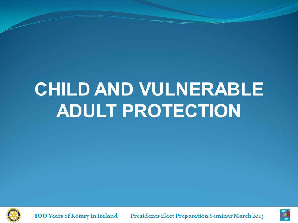 100 Years of Rotary in Ireland Presidents Elect Preparation Seminar March 2013 CHILD AND VULNERABLE ADULT PROTECTION