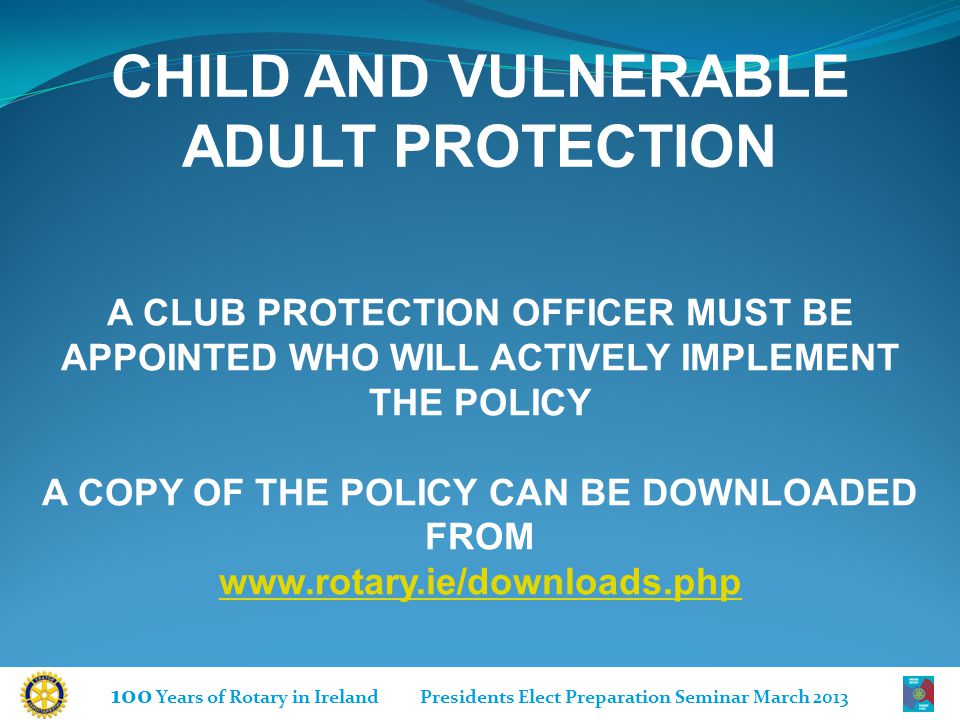 100 Years of Rotary in Ireland Presidents Elect Preparation Seminar March 2013 A CLUB PROTECTION OFFICER MUST BE APPOINTED WHO WILL ACTIVELY IMPLEMENT THE POLICY A COPY OF THE POLICY CAN BE DOWNLOADED FROM   CHILD AND VULNERABLE ADULT PROTECTION