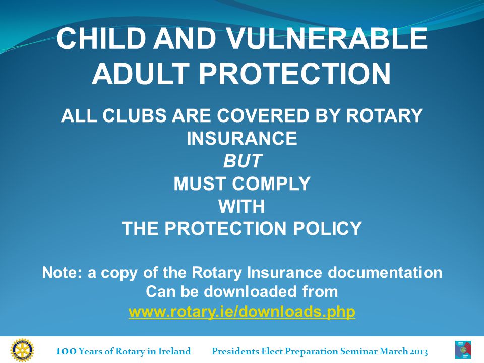 100 Years of Rotary in Ireland Presidents Elect Preparation Seminar March 2013 ALL CLUBS ARE COVERED BY ROTARY INSURANCE BUT MUST COMPLY WITH THE PROTECTION POLICY Note: a copy of the Rotary Insurance documentation Can be downloaded from   CHILD AND VULNERABLE ADULT PROTECTION
