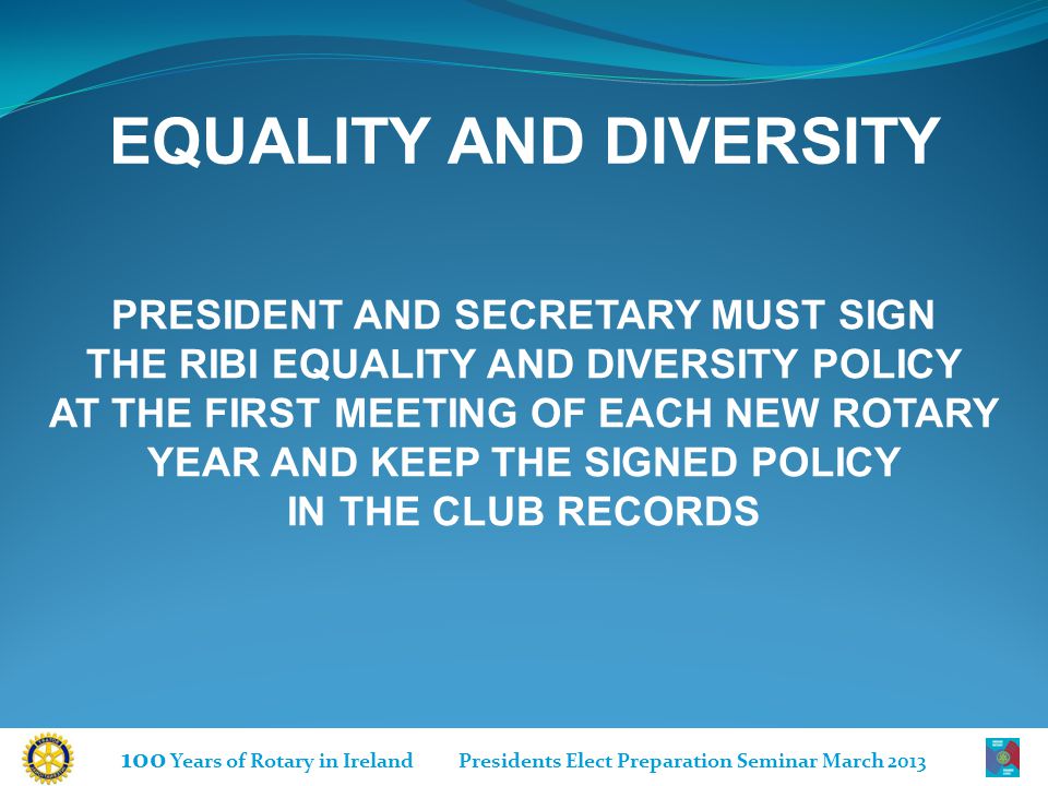 100 Years of Rotary in Ireland Presidents Elect Preparation Seminar March 2013 EQUALITY AND DIVERSITY PRESIDENT AND SECRETARY MUST SIGN THE RIBI EQUALITY AND DIVERSITY POLICY AT THE FIRST MEETING OF EACH NEW ROTARY YEAR AND KEEP THE SIGNED POLICY IN THE CLUB RECORDS