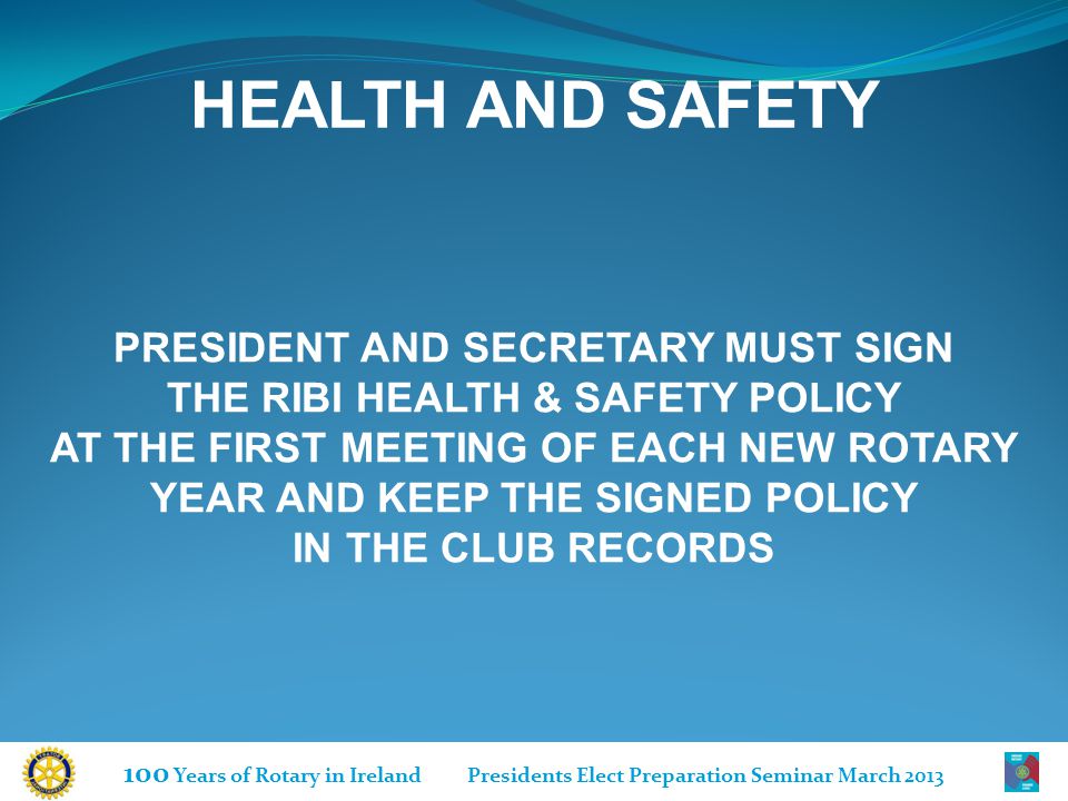 100 Years of Rotary in Ireland Presidents Elect Preparation Seminar March 2013 HEALTH AND SAFETY PRESIDENT AND SECRETARY MUST SIGN THE RIBI HEALTH & SAFETY POLICY AT THE FIRST MEETING OF EACH NEW ROTARY YEAR AND KEEP THE SIGNED POLICY IN THE CLUB RECORDS