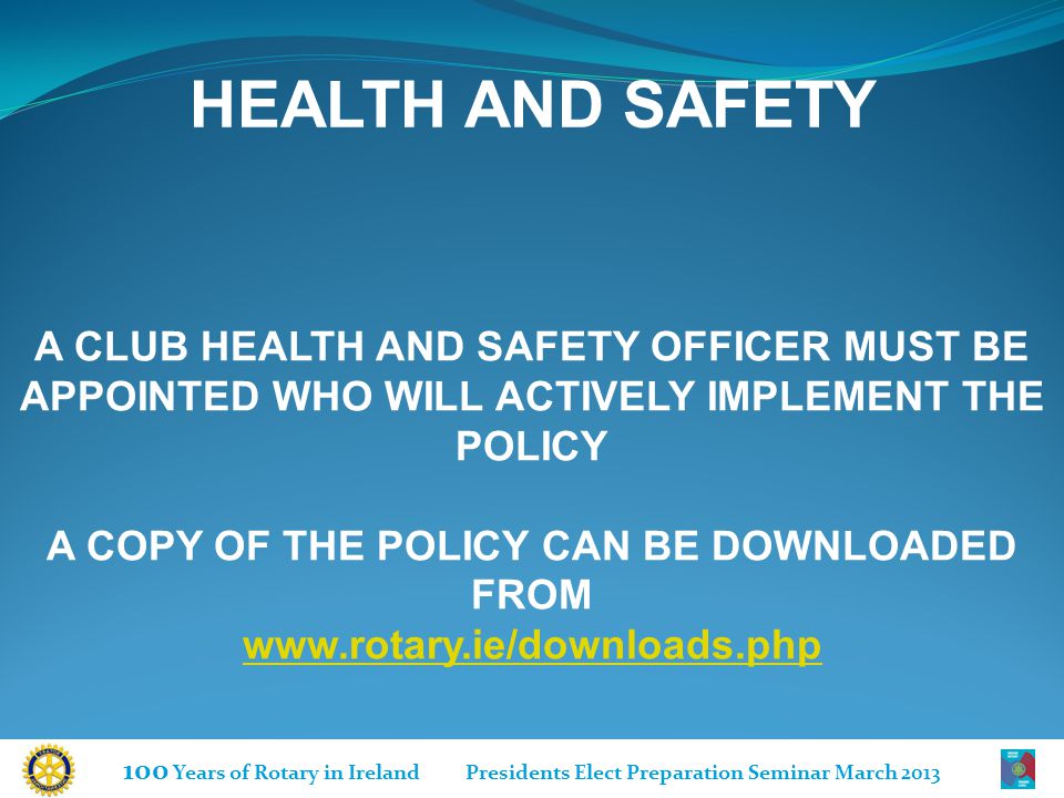 100 Years of Rotary in Ireland Presidents Elect Preparation Seminar March 2013 HEALTH AND SAFETY A CLUB HEALTH AND SAFETY OFFICER MUST BE APPOINTED WHO WILL ACTIVELY IMPLEMENT THE POLICY A COPY OF THE POLICY CAN BE DOWNLOADED FROM