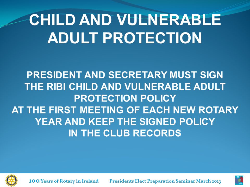 100 Years of Rotary in Ireland Presidents Elect Preparation Seminar March 2013 CHILD AND VULNERABLE ADULT PROTECTION PRESIDENT AND SECRETARY MUST SIGN THE RIBI CHILD AND VULNERABLE ADULT PROTECTION POLICY AT THE FIRST MEETING OF EACH NEW ROTARY YEAR AND KEEP THE SIGNED POLICY IN THE CLUB RECORDS